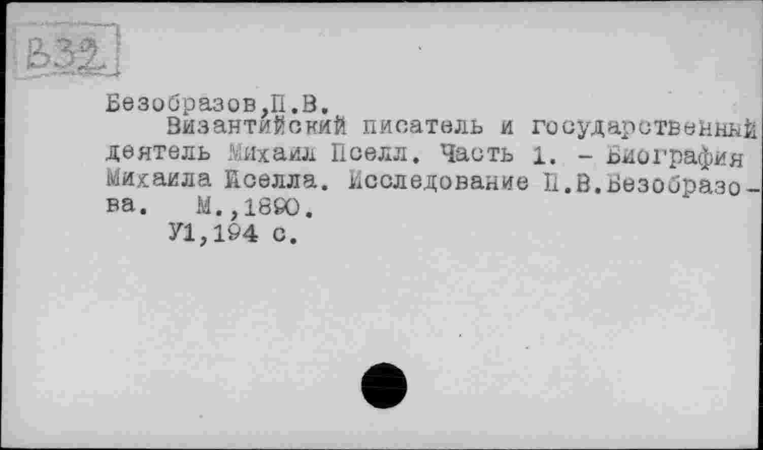 ﻿Безобразов,П.В.
Византийский писатель и государственной деятель Михаил Пселл. Часть 1. - Биография Михаила йселла. Исследование И.В.Безобразова. M.,18ÖO.
У1,1&4 с.